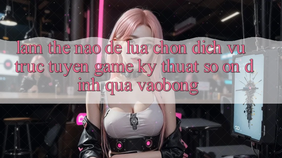 Làm Thế Nào Để Lựa Chọn Dịch vụ trực tuyến Game Kỹ Thuật Số Ổn định Qua vaobong? Làm Thế Nào Để Lựa Chọn Dịch vụ trực tuyến Game Kỹ Thuật Số Ổn định Qua vaobong?