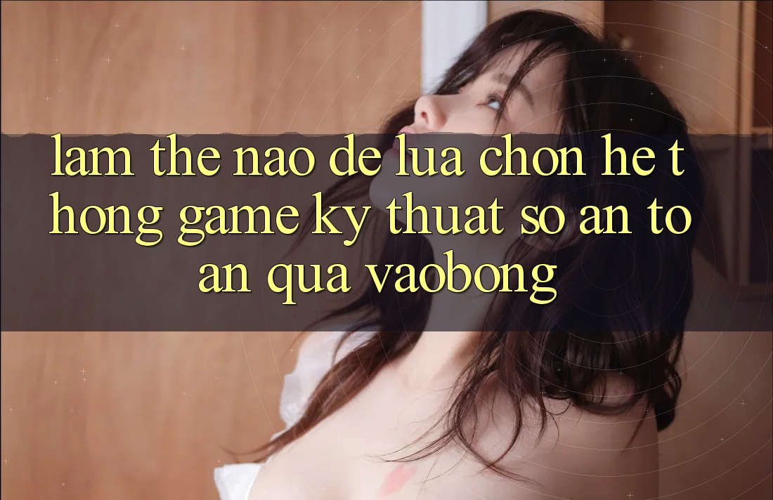 Làm Thế Nào Để Lựa Chọn Hệ thống Game Kỹ Thuật Số An Toàn Qua vaobong?
