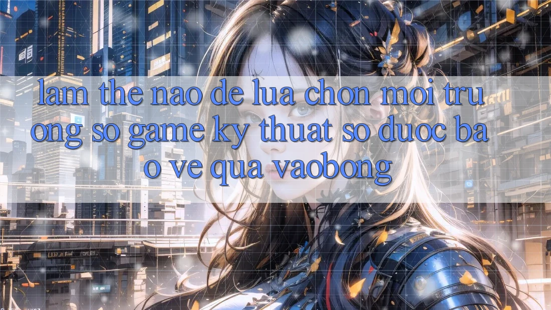 Làm Thế Nào Để Lựa Chọn Môi trường số Game Kỹ Thuật Số Được bảo vệ Qua vaobong?