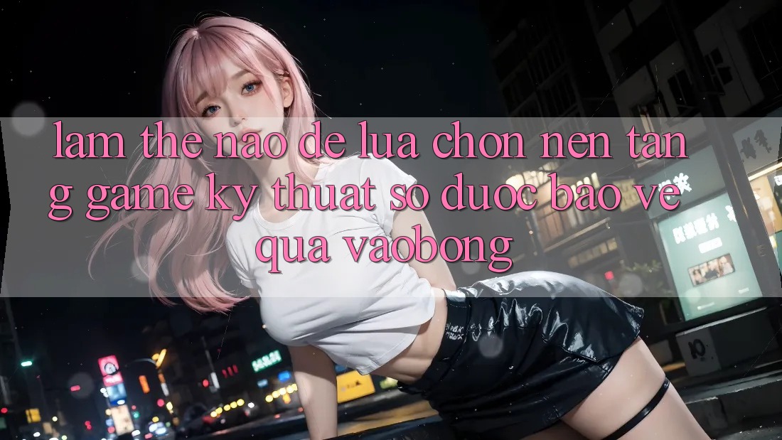 Làm Thế Nào Để Lựa Chọn Nền Tảng Game Kỹ Thuật Số Được bảo vệ Qua vaobong?