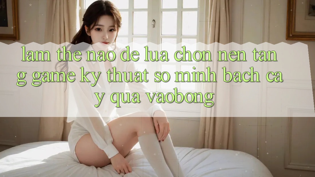 Làm Thế Nào Để Lựa Chọn Nền Tảng Game Kỹ Thuật Số Minh bạch cậy Qua vaobong?