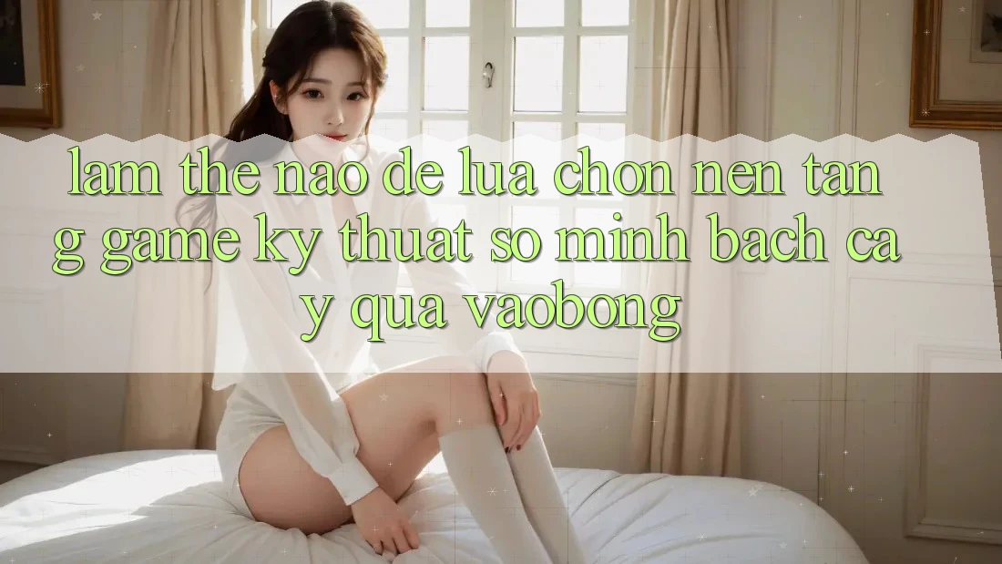 Làm Thế Nào Để Lựa Chọn Nền Tảng Game Kỹ Thuật Số Minh bạch cậy Qua vaobong?