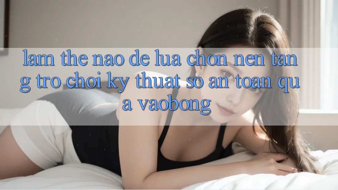 Làm Thế Nào Để Lựa Chọn Nền Tảng Trò chơi Kỹ Thuật Số An Toàn Qua vaobong?