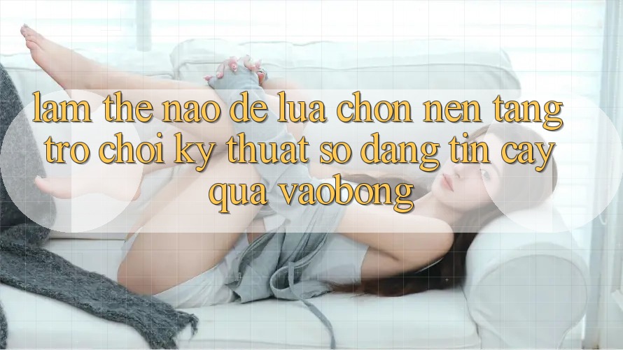 Làm Thế Nào Để Lựa Chọn Nền Tảng Trò chơi Kỹ Thuật Số Đáng tin cậy Qua vaobong?