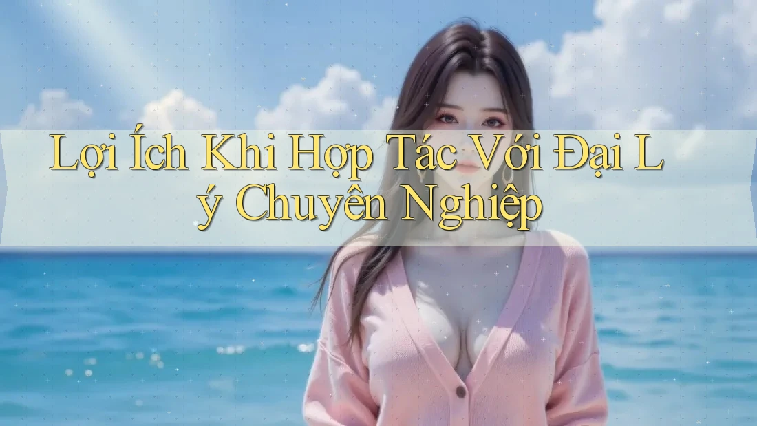 Lợi Ích Khi Hợp Tác Với Đại Lý Chuyên Nghiệp