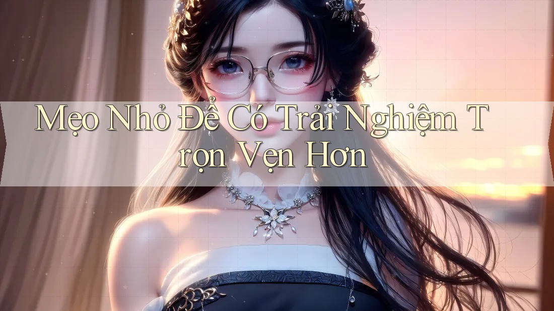 Mẹo Nhỏ Để Có Trải Nghiệm Trọn Vẹn Hơn