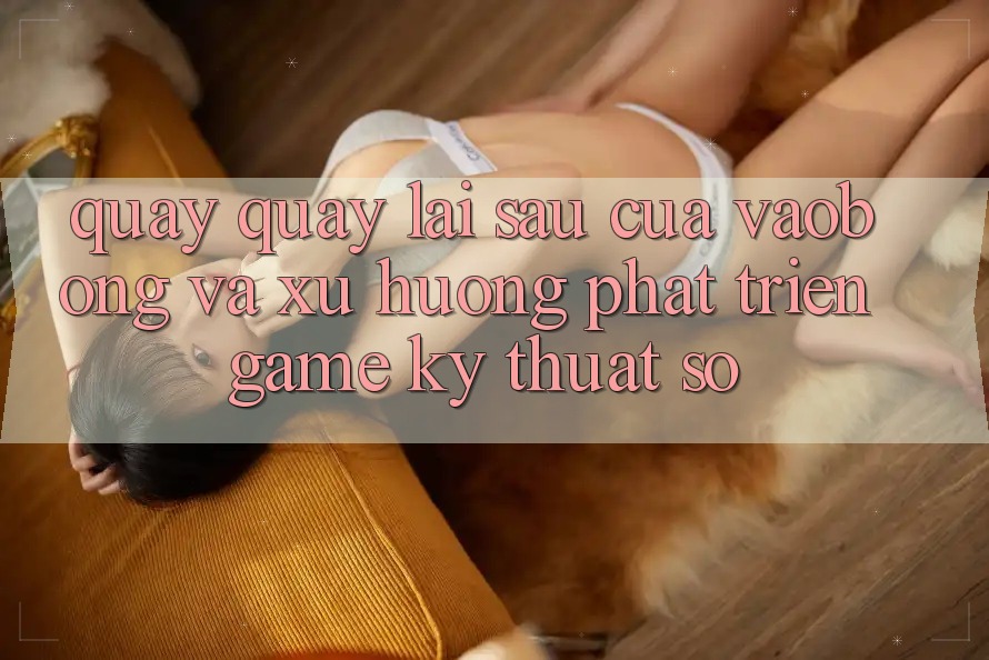 Quay quay lại sau Của vaobong Và Xu Hướng Phát Triển Game Kỹ Thuật Số