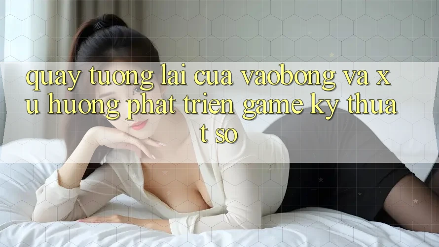 Quay tương lai Của vaobong Và Xu Hướng Phát Triển Game Kỹ Thuật Số Quay tương lai Của vaobong Và Xu Hướng Phát Triển Game Kỹ Thuật Số