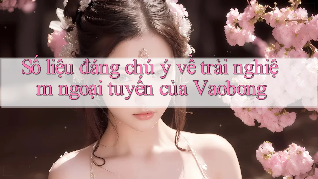 Số liệu đáng chú ý về trải nghiệm ngoại tuyến của Vaobong Số liệu đáng chú ý về trải nghiệm ngoại tuyến của Vaobong