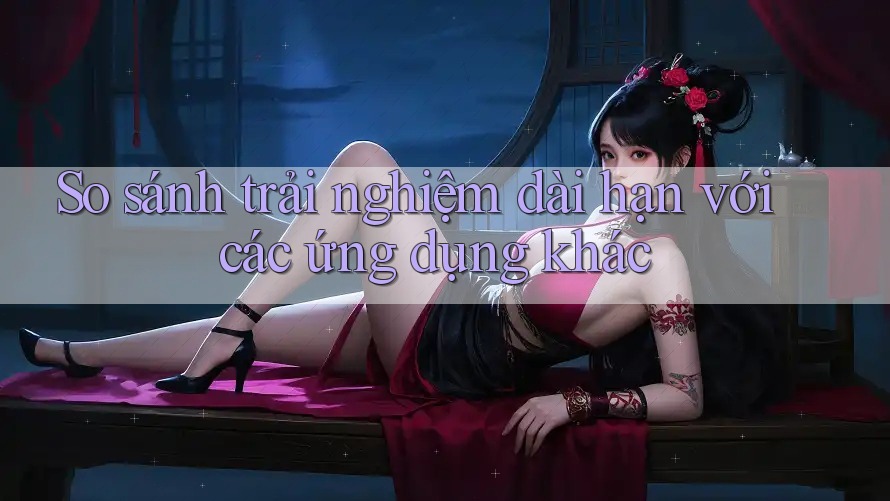 So sánh trải nghiệm dài hạn với các ứng dụng khác