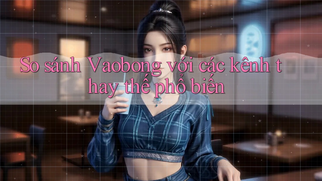 So sánh Vaobong với các kênh thay thế phổ biến So sánh Vaobong với các kênh thay thế phổ biến