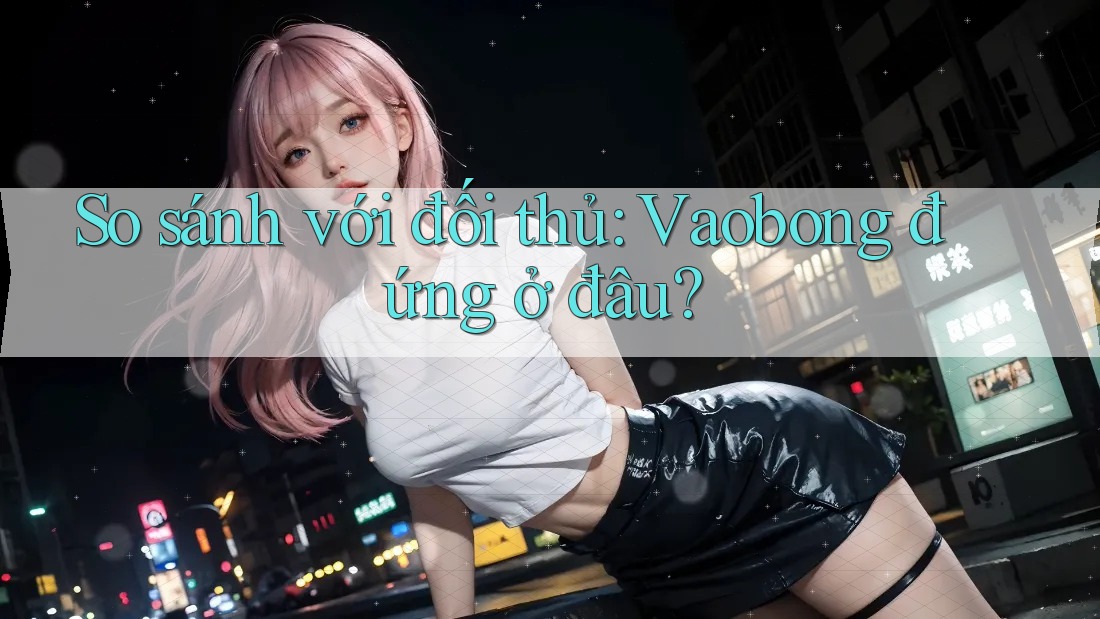 So sánh với đối thủ: Vaobong đứng ở đâu? So sánh với đối thủ: Vaobong đứng ở đâu?