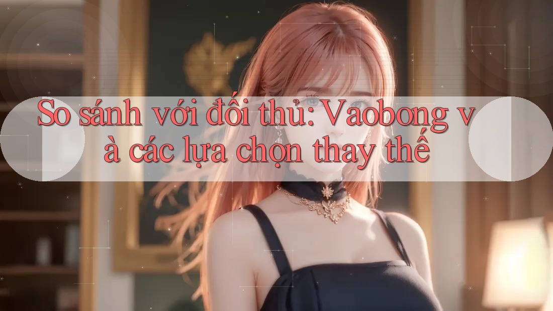 So sánh với đối thủ: Vaobong và các lựa chọn thay thế So sánh với đối thủ: Vaobong và các lựa chọn thay thế