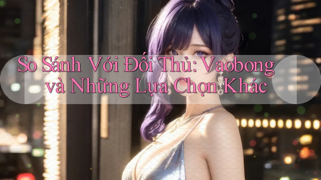So Sánh Với Đối Thủ: Vaobong và Những Lựa Chọn Khác