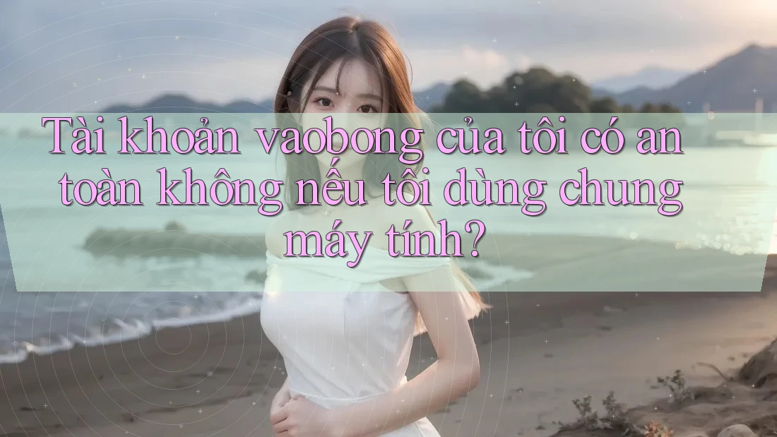 Tài khoản vaobong của tôi có an toàn không nếu tôi dùng chung máy tính?