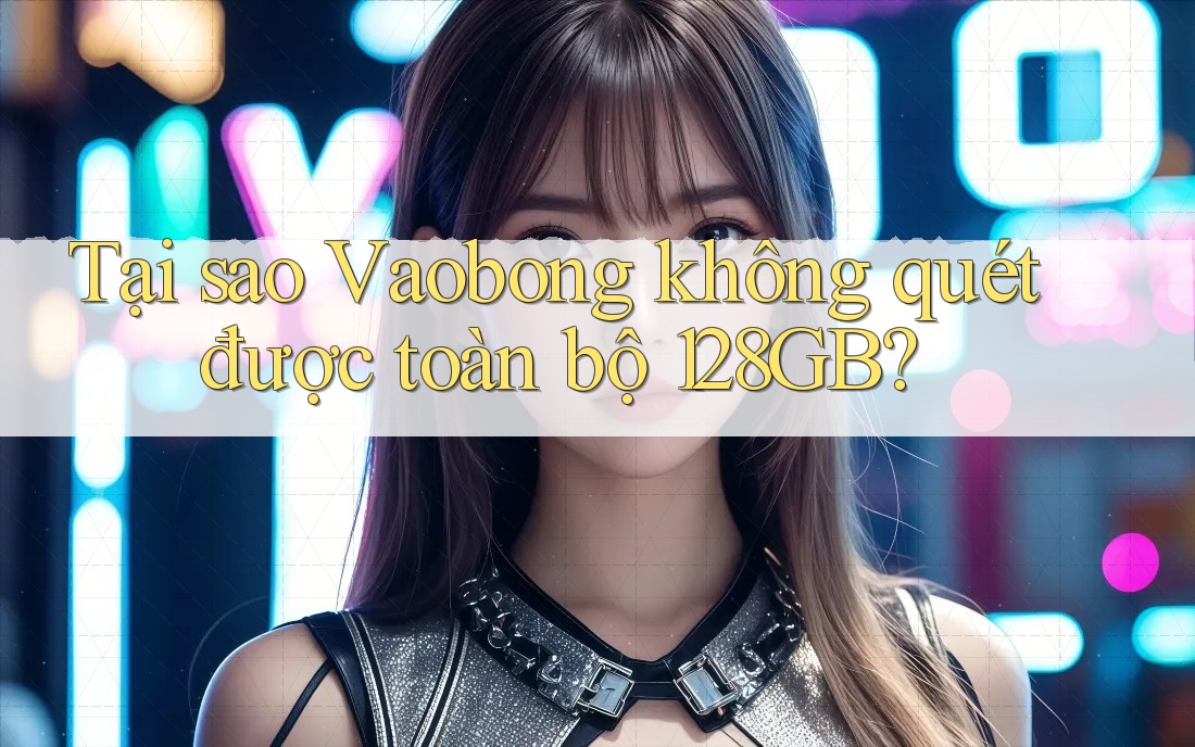 Tại sao Vaobong không quét được toàn bộ 128GB?