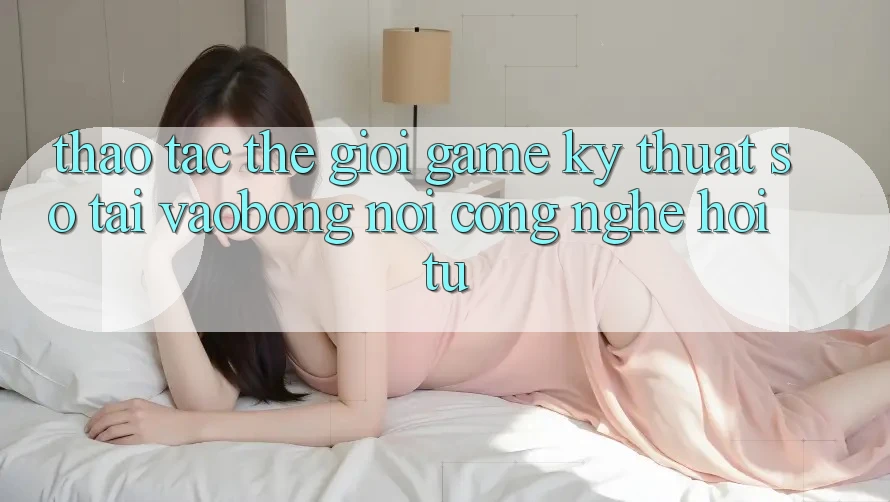 Thao tác Thế Giới Game Kỹ Thuật Số Tại vaobong: Nơi Công Nghệ Hội Tụ Thao tác Thế Giới Game Kỹ Thuật Số Tại vaobong: Nơi Công Nghệ Hội Tụ