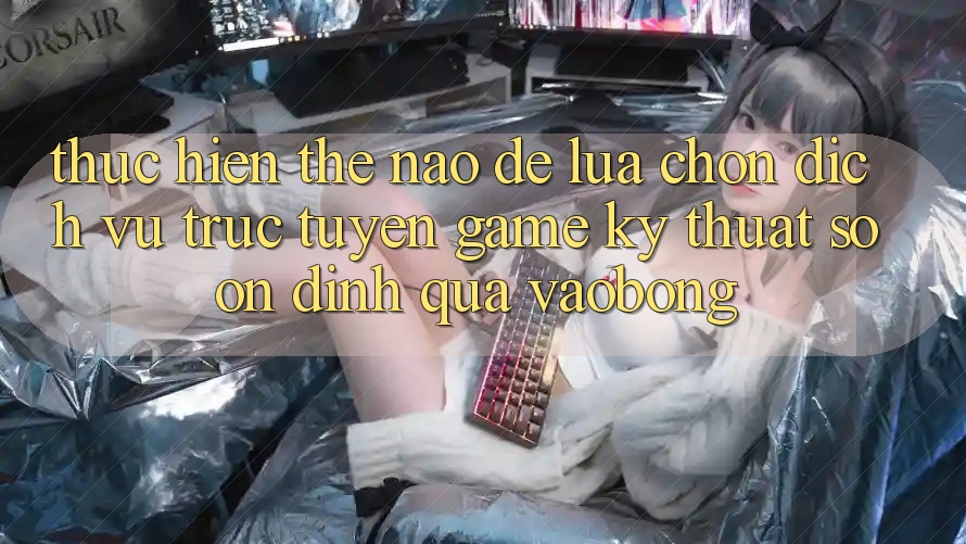 Thực hiện Thế Nào Để Lựa Chọn Dịch vụ trực tuyến Game Kỹ Thuật Số Ổn định Qua vaobong?