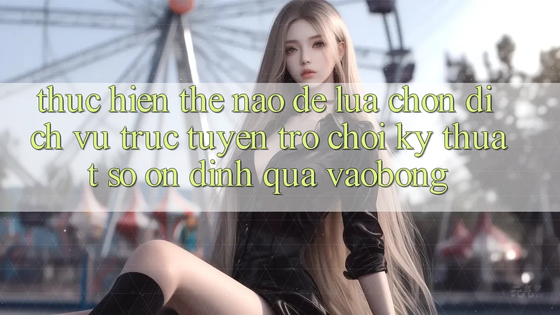 Thực hiện Thế Nào Để Lựa Chọn Dịch vụ trực tuyến Trò chơi Kỹ Thuật Số Ổn định Qua vaobong? Thực hiện Thế Nào Để Lựa Chọn Dịch vụ trực tuyến Trò chơi Kỹ Thuật Số Ổn định Qua vaobong?