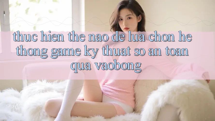Thực hiện Thế Nào Để Lựa Chọn Hệ thống Game Kỹ Thuật Số An Toàn Qua vaobong? Thực hiện Thế Nào Để Lựa Chọn Hệ thống Game Kỹ Thuật Số An Toàn Qua vaobong?