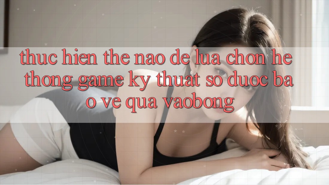 Thực hiện Thế Nào Để Lựa Chọn Hệ thống Game Kỹ Thuật Số Được bảo vệ Qua vaobong?
