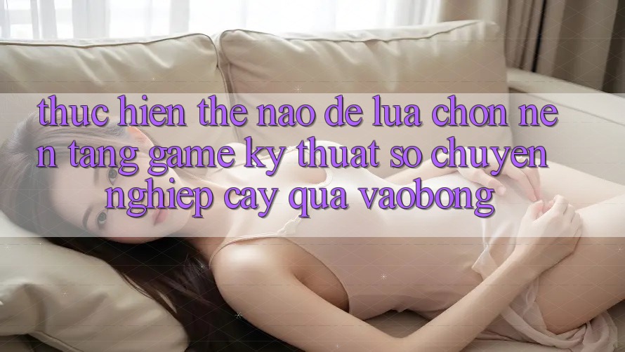 Thực hiện Thế Nào Để Lựa Chọn Nền Tảng Game Kỹ Thuật Số Chuyên nghiệp cậy Qua vaobong?