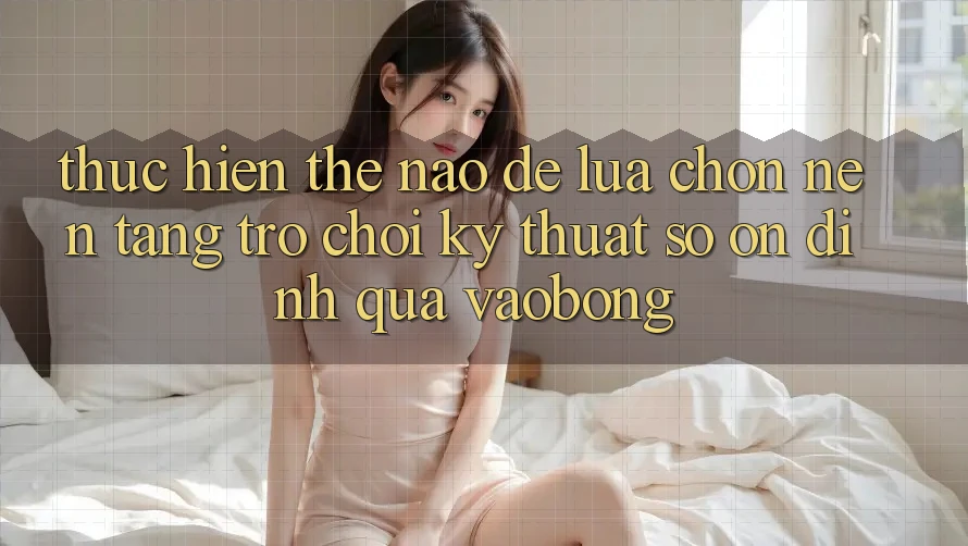 Thực hiện Thế Nào Để Lựa Chọn Nền Tảng Trò chơi Kỹ Thuật Số Ổn định Qua vaobong?