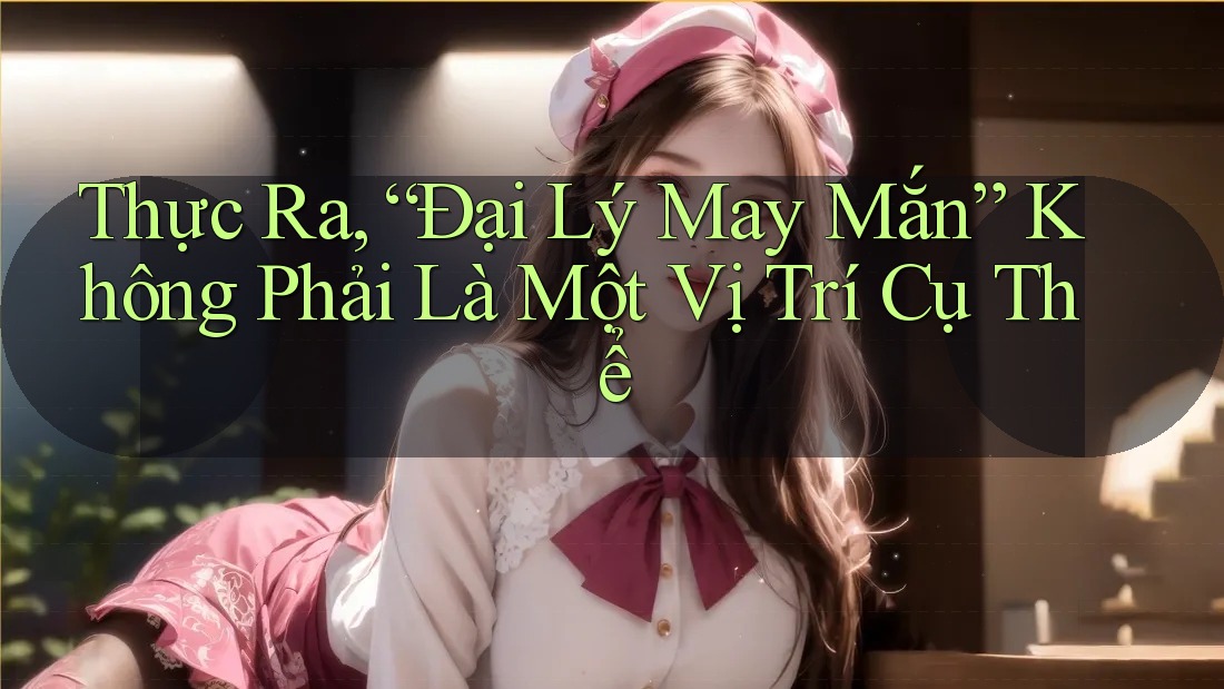 Thực Ra, “Đại Lý May Mắn” Không Phải Là Một Vị Trí Cụ Thể