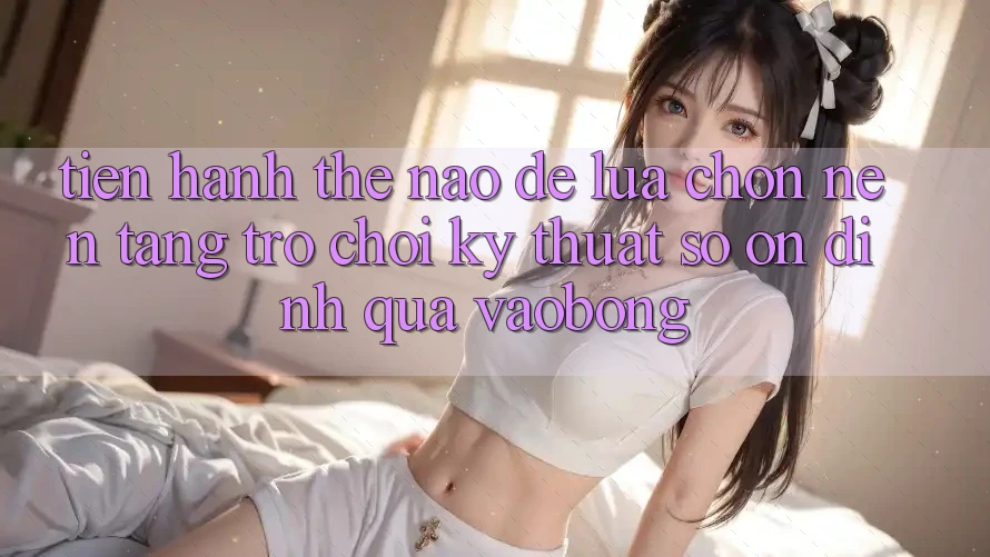 Tiến hành Thế Nào Để Lựa Chọn Nền Tảng Trò chơi Kỹ Thuật Số Ổn định Qua vaobong? Tiến hành Thế Nào Để Lựa Chọn Nền Tảng Trò chơi Kỹ Thuật Số Ổn định Qua vaobong?