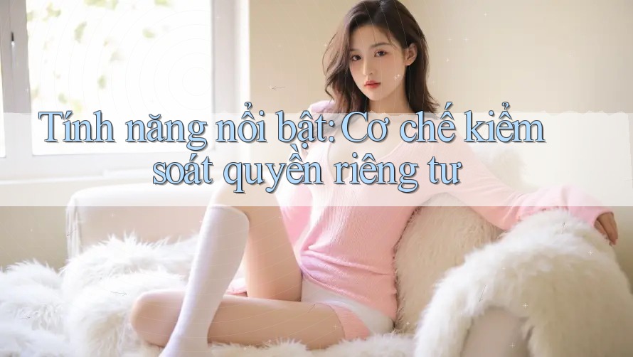 Tính năng nổi bật: Cơ chế kiểm soát quyền riêng tư