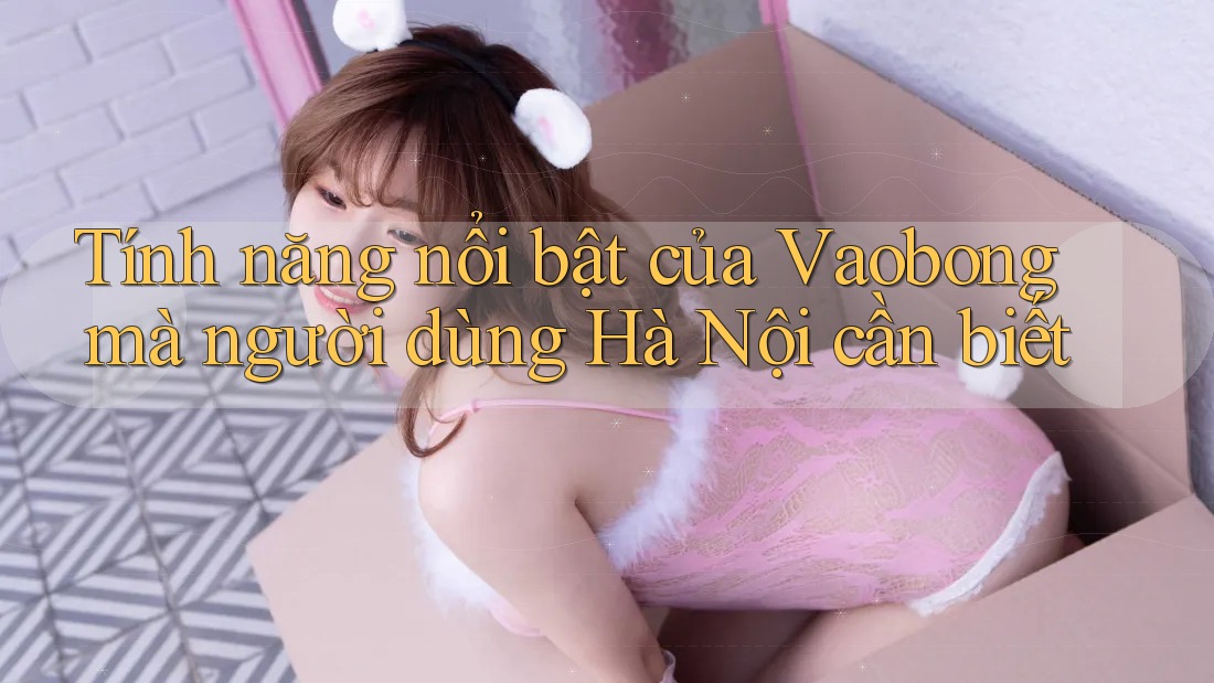 Tính năng nổi bật của Vaobong mà người dùng Hà Nội cần biết
