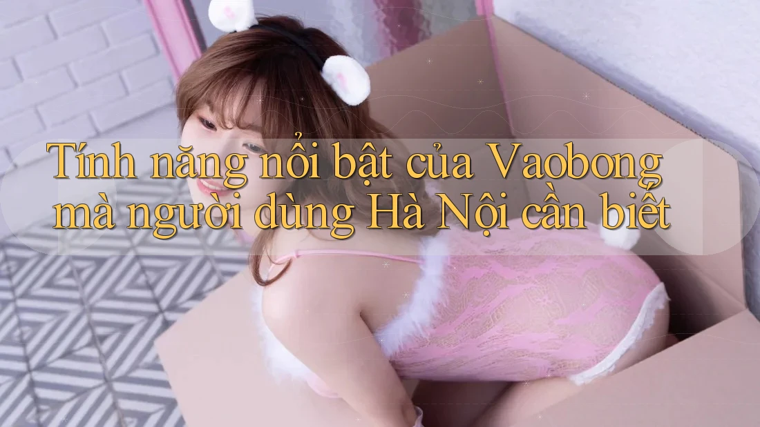 Tính năng nổi bật của Vaobong mà người dùng Hà Nội cần biết Tính năng nổi bật của Vaobong mà người dùng Hà Nội cần biết