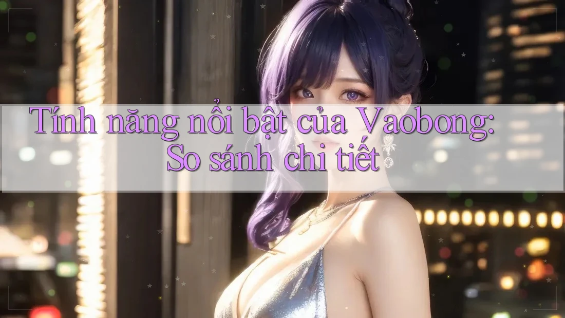 Tính năng nổi bật của Vaobong: So sánh chi tiết Tính năng nổi bật của Vaobong: So sánh chi tiết