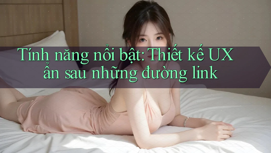 Tính năng nổi bật: Thiết kế UX ẩn sau những đường link Tính năng nổi bật: Thiết kế UX ẩn sau những đường link
