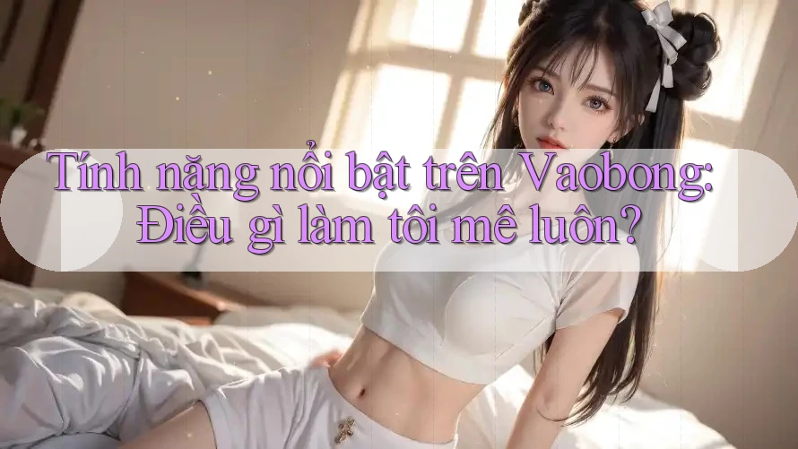 Tính năng nổi bật trên Vaobong: Điều gì làm tôi mê luôn? Tính năng nổi bật trên Vaobong: Điều gì làm tôi mê luôn?