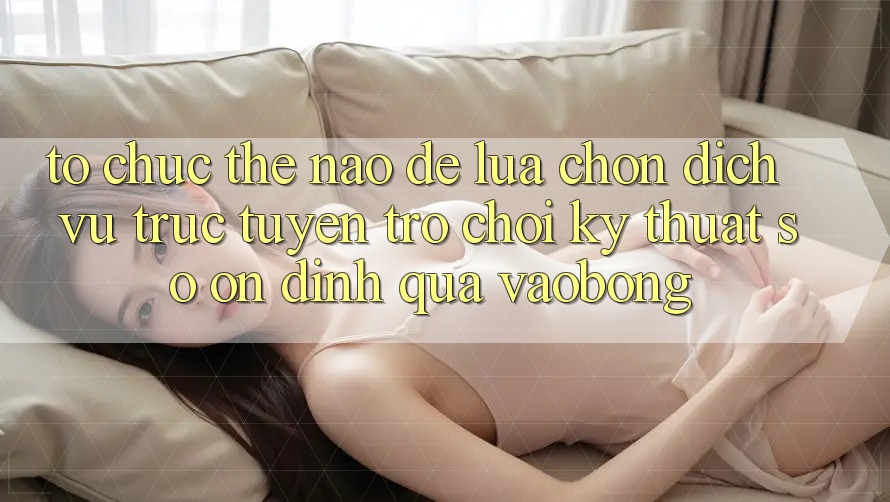 Tổ chức Thế Nào Để Lựa Chọn Dịch vụ trực tuyến Trò chơi Kỹ Thuật Số Ổn định Qua vaobong?