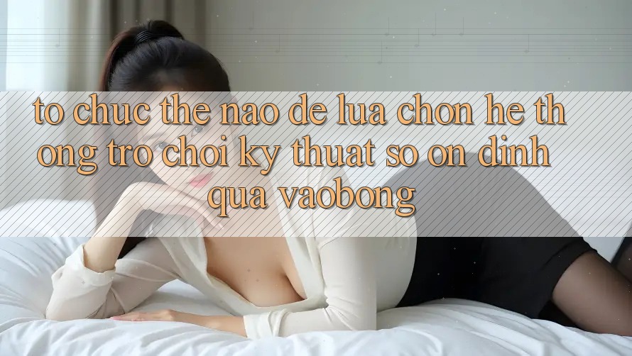 Tổ chức Thế Nào Để Lựa Chọn Hệ thống Trò chơi Kỹ Thuật Số Ổn định Qua vaobong?