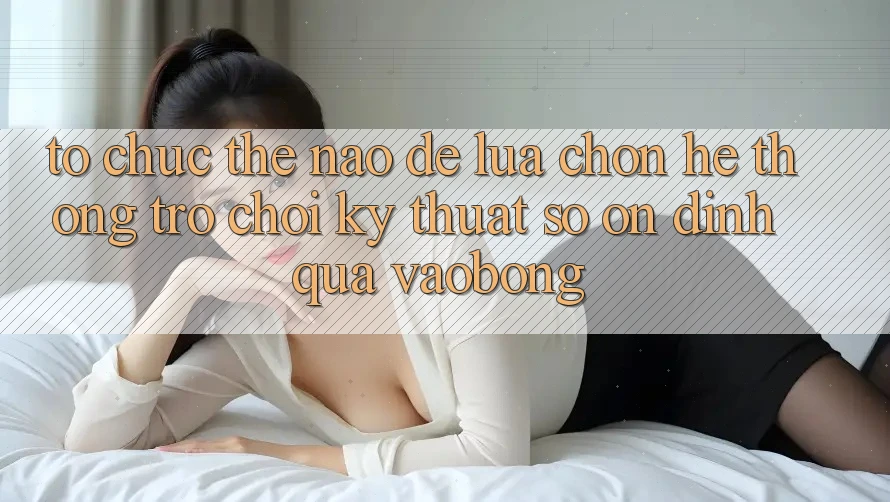 Tổ chức Thế Nào Để Lựa Chọn Hệ thống Trò chơi Kỹ Thuật Số Ổn định Qua vaobong?