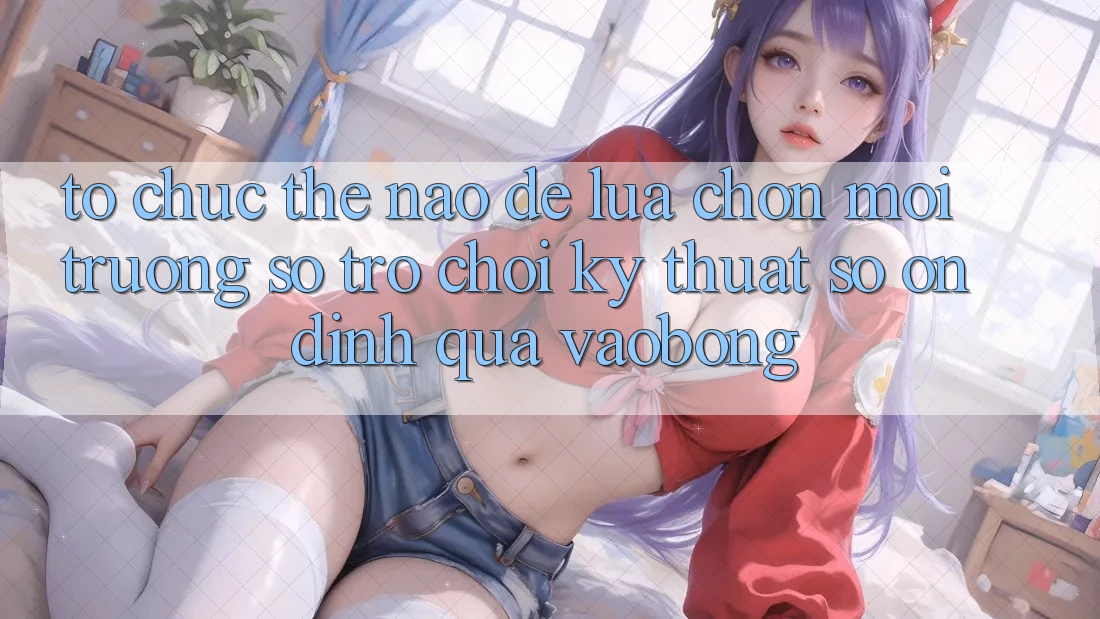 Tổ chức Thế Nào Để Lựa Chọn Môi trường số Trò chơi Kỹ Thuật Số Ổn định Qua vaobong?