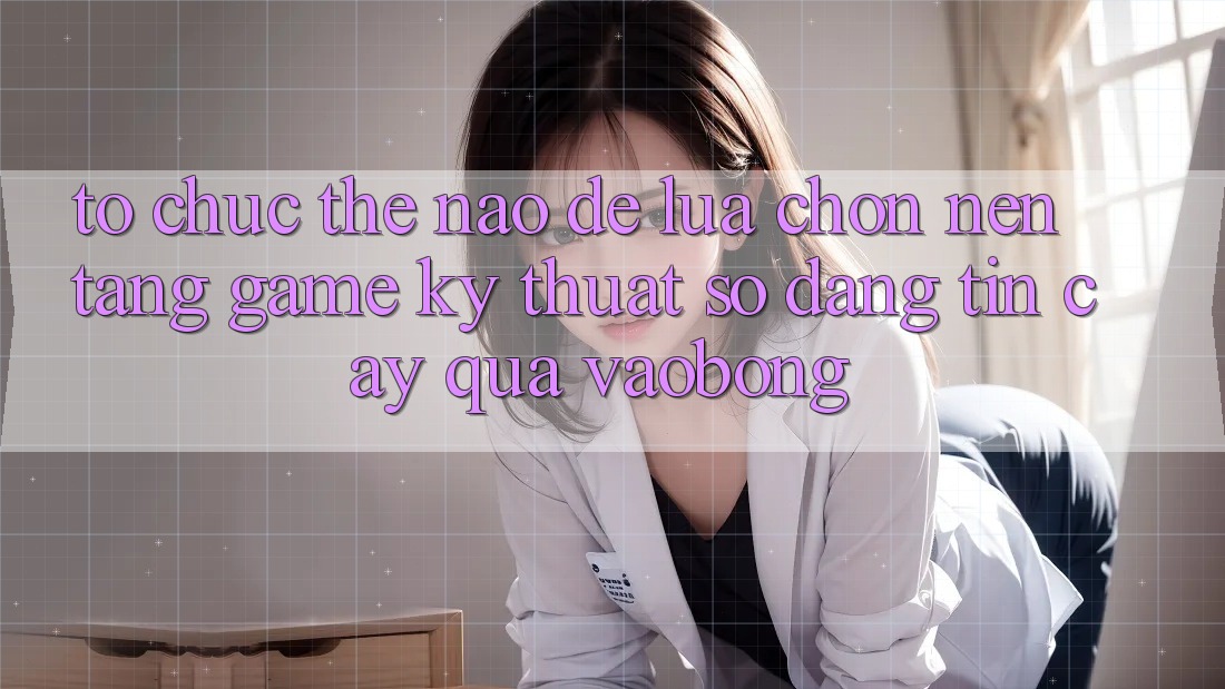 Tổ chức Thế Nào Để Lựa Chọn Nền Tảng Game Kỹ Thuật Số Đáng tin cậy Qua vaobong?