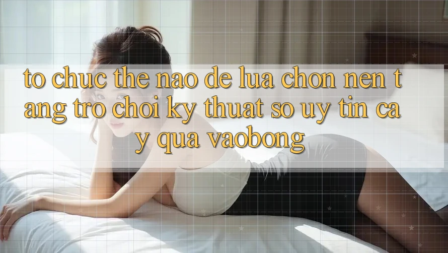 Tổ chức Thế Nào Để Lựa Chọn Nền Tảng Trò chơi Kỹ Thuật Số Uy tín cậy Qua vaobong?