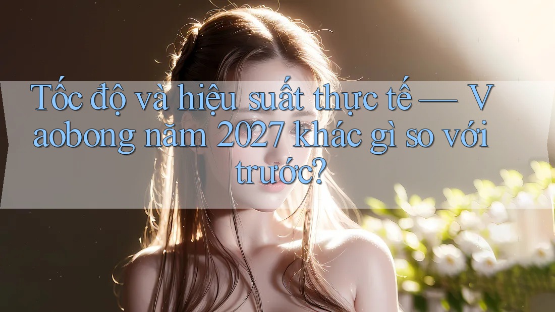 Tốc độ và hiệu suất thực tế — Vaobong năm 2027 khác gì so với trước?