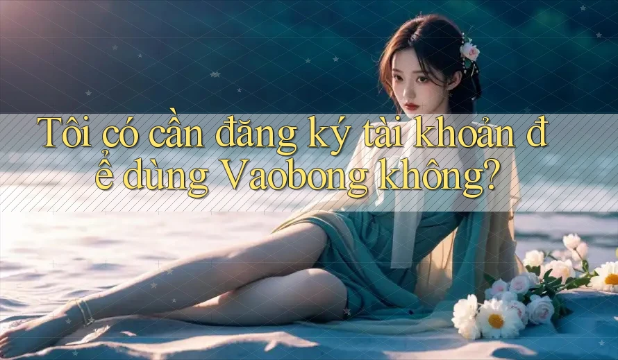 Tôi có cần đăng ký tài khoản để dùng Vaobong không?