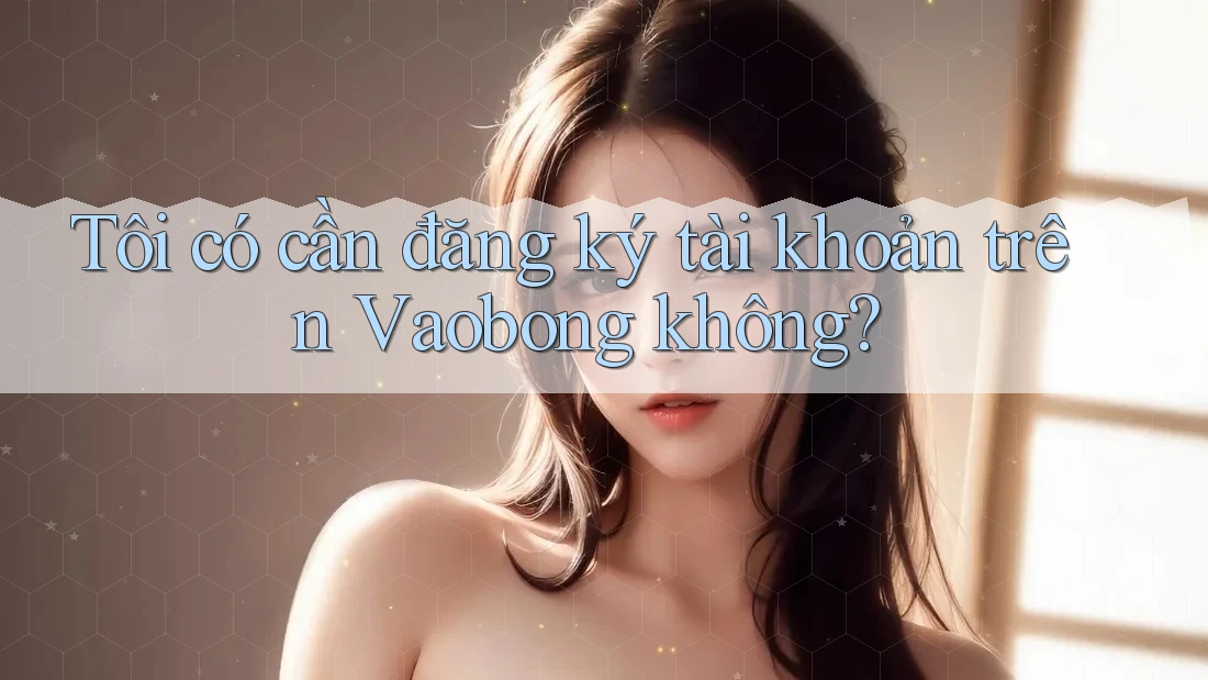 Tôi có cần đăng ký tài khoản trên Vaobong không?