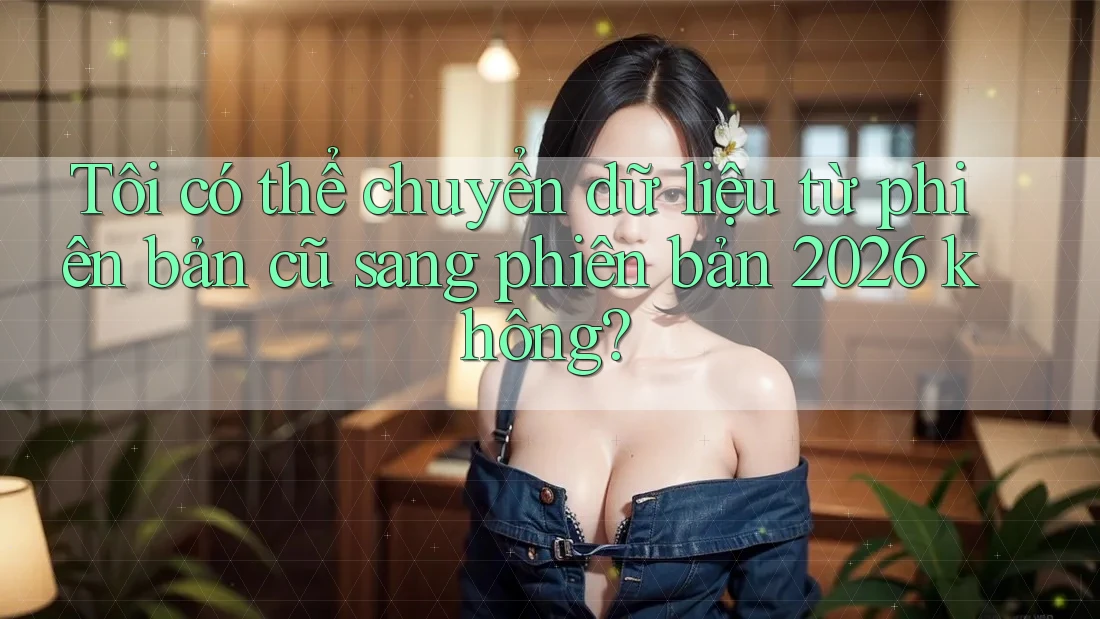 Tôi có thể chuyển dữ liệu từ phiên bản cũ sang phiên bản 2026 không? Tôi có thể chuyển dữ liệu từ phiên bản cũ sang phiên bản 2026 không?