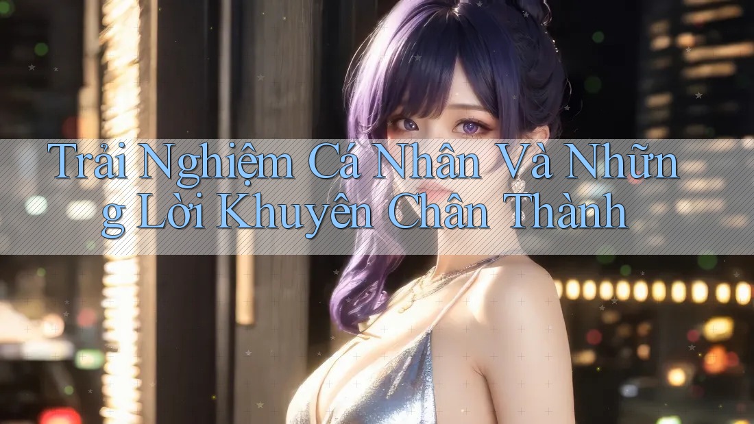 Trải Nghiệm Cá Nhân Và Những Lời Khuyên Chân Thành Trải Nghiệm Cá Nhân Và Những Lời Khuyên Chân Thành