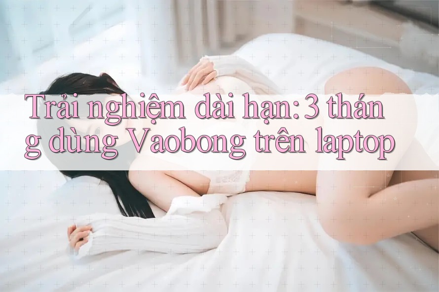 Trải nghiệm dài hạn: 3 tháng dùng Vaobong trên laptop