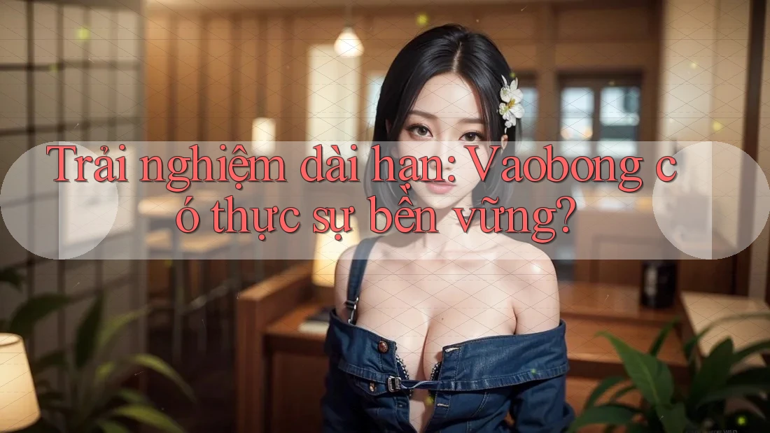 Trải nghiệm dài hạn: Vaobong có thực sự bền vững? Trải nghiệm dài hạn: Vaobong có thực sự bền vững?