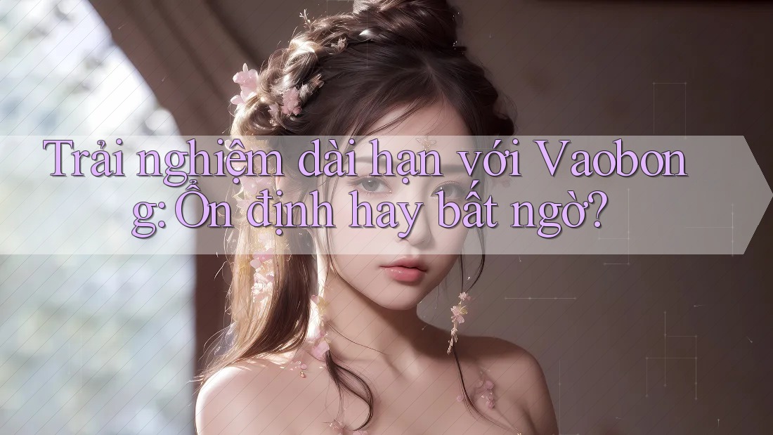Trải nghiệm dài hạn với Vaobong: Ổn định hay bất ngờ? Trải nghiệm dài hạn với Vaobong: Ổn định hay bất ngờ?