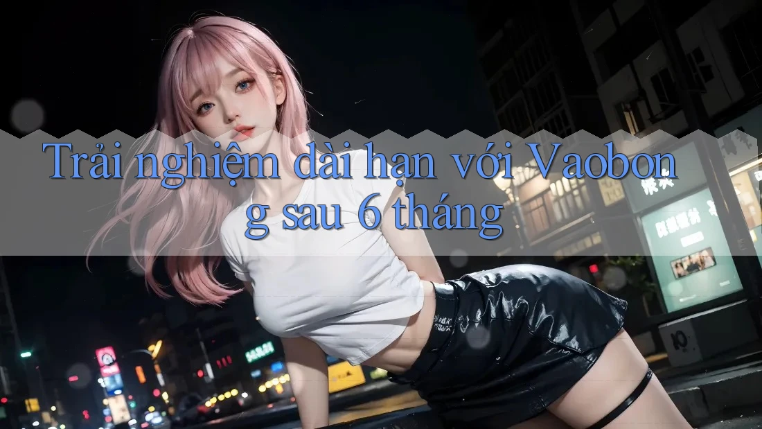 Trải nghiệm dài hạn với Vaobong sau 6 tháng